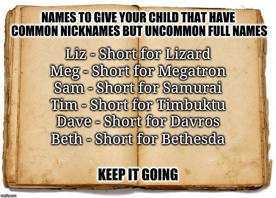 Common Nicknames For Uncommon Names | NAMES TO GIVE YOUR CHILD THAT HAVE COMMON NICKNAMES BUT UNCOMMON FULL NAMES; Liz - Short for Lizard; Meg - Short for Megatron; Sam - Short for Samurai; Tim - Short for Timbuktu; Dave - Short for Davros; Beth - Short for Bethesda; KEEP IT GOING | image tagged in nickname,short for,anticonformist,meme games,meg short for megatron,name suggestions | made w/ Imgflip meme maker