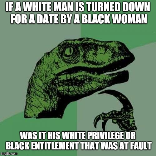 I'm white and I can't get laid by a black woman | IF A WHITE MAN IS TURNED DOWN FOR A DATE BY A BLACK WOMAN; WAS IT HIS WHITE PRIVILEGE OR BLACK ENTITLEMENT THAT WAS AT FAULT | image tagged in memes,philosoraptor | made w/ Imgflip meme maker