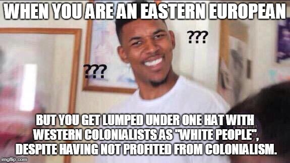 Black guy confused | WHEN YOU ARE AN EASTERN EUROPEAN; BUT YOU GET LUMPED UNDER ONE HAT WITH WESTERN COLONIALISTS AS "WHITE PEOPLE", DESPITE HAVING NOT PROFITED FROM COLONIALISM. | image tagged in black guy confused | made w/ Imgflip meme maker