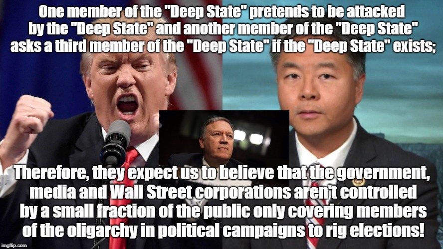 Deep State Rigging Elections With Propaganda | One member of the "Deep State" pretends to be attacked by the "Deep State" and another member of the "Deep State" asks a third member of the "Deep State" if the "Deep State" exists;; Therefore, they expect us to believe that the government, media and Wall Street corporations aren't controlled by a small fraction of the public only covering members of the oligarchy in political campaigns to rig elections! | image tagged in deep state,propaganda,rigged elections,donald trump,mike pompeo,ted lieu | made w/ Imgflip meme maker