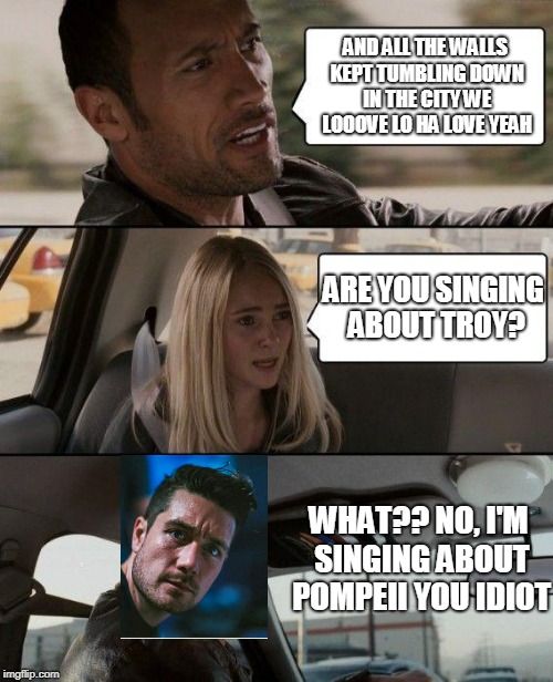 The Rock Driving | AND ALL THE WALLS KEPT TUMBLING DOWN IN THE CITY WE LOOOVE LO HA LOVE YEAH; ARE YOU SINGING ABOUT TROY? WHAT?? NO, I'M SINGING ABOUT POMPEII YOU IDIOT | image tagged in memes,the rock driving | made w/ Imgflip meme maker