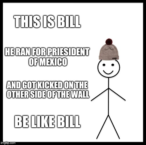 Be Like Bill Meme | THIS IS BILL; HE RAN FOR PRIESIDENT OF MEXICO; AND GOT KICKED ON THE OTHER SIDE OF THE WALL; BE LIKE BILL | image tagged in memes,be like bill | made w/ Imgflip meme maker
