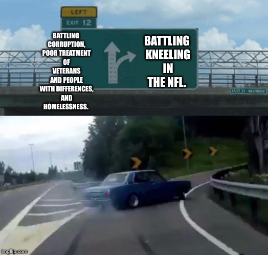 Left Exit 12 Off Ramp Meme | BATTLING KNEELING IN THE NFL. BATTLING CORRUPTION, POOR TREATMENT OF VETERANS AND PEOPLE WITH DIFFERENCES, AND HOMELESSNESS. | image tagged in memes,left exit 12 off ramp | made w/ Imgflip meme maker