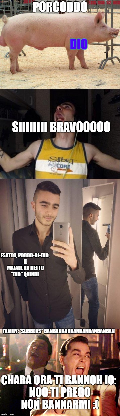 DIO; PORCODDO; SIIIIIIII BRAVOOOOO; ESATTO, PORCO-DI-DIO, IL MAIALE HA DETTO "DIO" QUINDI; FAMILY: *SUBBERS* BANBANBANBANBANBANBANBAN; CHARA ORA TI BANNOH
IO: NOO TI PREGO NON BANNARMI :( | made w/ Imgflip meme maker