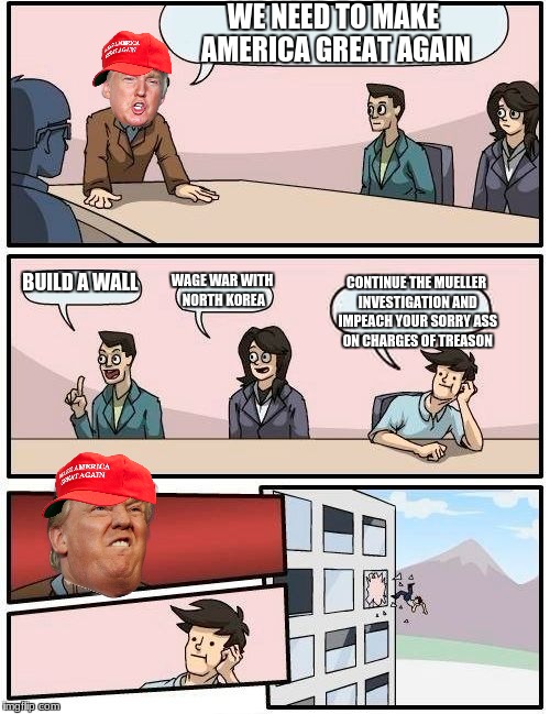 Boardroom Meeting Suggestion | WE NEED TO MAKE AMERICA GREAT AGAIN; BUILD A WALL; WAGE WAR WITH NORTH KOREA; CONTINUE THE MUELLER INVESTIGATION AND IMPEACH YOUR SORRY ASS ON CHARGES OF TREASON | image tagged in memes,boardroom meeting suggestion | made w/ Imgflip meme maker