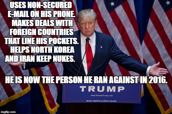 Donald Trump | USES NON-SECURED E-MAIL ON HIS PHONE.  MAKES DEALS WITH FOREIGN COUNTRIES THAT LINE HIS POCKETS.  HELPS NORTH KOREA AND IRAN KEEP NUKES. HE IS NOW THE PERSON HE RAN AGAINST IN 2016. | image tagged in donald trump | made w/ Imgflip meme maker