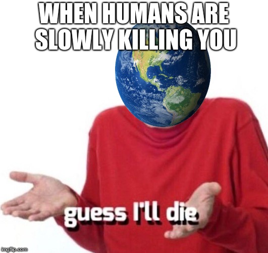guess ill die | WHEN HUMANS ARE SLOWLY KILLING YOU | image tagged in guess ill die | made w/ Imgflip meme maker