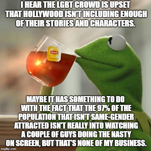 Tolerance Doesn't Mean I Have To Like You | I HEAR THE LGBT CROWD IS UPSET THAT HOLLYWOOD ISN'T INCLUDING ENOUGH OF THEIR STORIES AND CHARACTERS. MAYBE IT HAS SOMETHING TO DO WITH THE FACT THAT THE 97% OF THE POPULATION THAT ISN'T SAME-GENDER ATTRACTED ISN'T REALLY INTO WATCHING A COUPLE OF GUYS DOING THE NASTY ON SCREEN, BUT THAT'S NONE OF MY BUSINESS. | image tagged in memes,but thats none of my business,kermit the frog | made w/ Imgflip meme maker