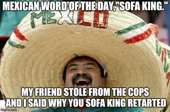 mexican word of the day | MEXICAN WORD OF THE DAY,"SOFA KING."; MY FRIEND STOLE FROM THE COPS AND I SAID WHY YOU SOFA KING RETARTED | image tagged in mexican word of the day | made w/ Imgflip meme maker