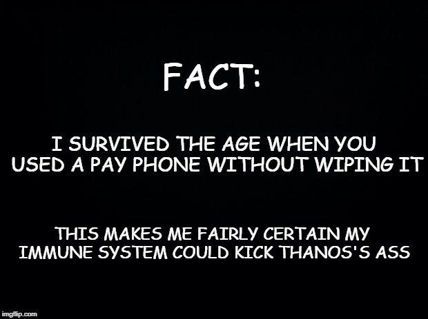 Black background | FACT:; I SURVIVED THE AGE WHEN YOU USED A PAY PHONE WITHOUT WIPING IT; THIS MAKES ME FAIRLY CERTAIN MY IMMUNE SYSTEM COULD KICK THANOS'S ASS | image tagged in black background | made w/ Imgflip meme maker