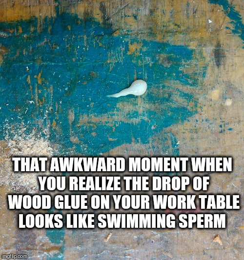 So this happened at work today. No, really, it was wood glue...  | THAT AWKWARD MOMENT WHEN YOU REALIZE THE DROP OF WOOD GLUE ON YOUR WORK TABLE LOOKS LIKE SWIMMING SPERM | image tagged in jbmemegeek,memes,awkward moment | made w/ Imgflip meme maker