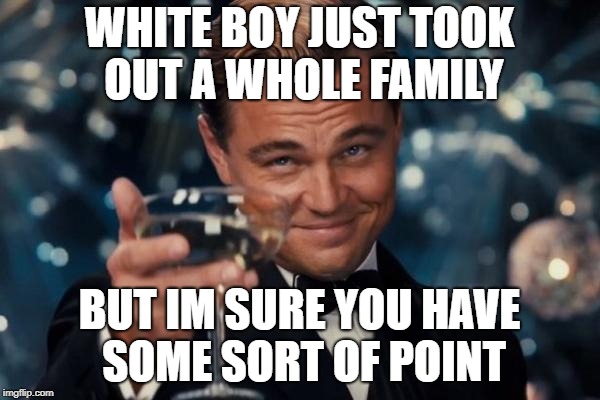 Leonardo Dicaprio Cheers Meme | WHITE BOY JUST TOOK OUT A WHOLE FAMILY BUT IM SURE YOU HAVE SOME SORT OF POINT | image tagged in memes,leonardo dicaprio cheers | made w/ Imgflip meme maker
