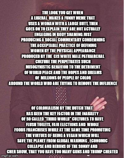 robert downey jr | THE LOOK YOU GET WHEN A LIBERAL  MAKES A FUNNY MEME THAT USES A WOMAN WITH A LARGE BUTT, THEN GOES ON TO EXPLAIN THEY ARE NOT ACTUALLY ENGAGING IN BODY SHAMING JUST PRODUCING A SOCIAL COMMENTARY CONDEMNING  THE ACCEPTABLE PRACTICE OF DEFINING WOMEN BY THE PHYSICAL APPEARANCE PRODUCED BY THE  CIS WHITE MALE PATRIARCHAL CULTURE THE PERPETUATES SUCH MISOGYNISTIC BEHAVIOR TO THE DETRIMENT OF WORLD PEACE AND THE HOPES AND DREAMS OF  MILLIONS OF PEOPLE OF COLOR AROUND THE WORLD WHO ARE TRYING TO REMOVE THE INFLUENCE; OF COLONIALISM BY THE DUTCH THAT HAS BEEN THE KEY FACTOR IN THE INABILITY OF SO CALLED "THIRD WORLD" CULTURES TO HAVE FLUSH TOILETS, FAIR ELECTIONS AND  WHOLE FOODS FRANCHISES WHILE AT THE SAME TIME PROMOTING THE VIRTUES OF BEING A VEGAN WHICH WILL SAVE THE PLANET FROM GLOBAL WARMING , ECONOMIC COLLAPSE AND RERUNS OF THE SONNY AND CHER SHOW, THAT YOU HAVE TOO MANY GUNS AND TRUMP CHEATED | image tagged in robert downey jr | made w/ Imgflip meme maker