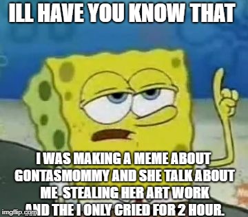 I'll Have You Know Spongebob | ILL HAVE YOU KNOW THAT; I WAS MAKING A MEME ABOUT GONTASMOMMY AND SHE TALK ABOUT ME  STEALING HER ART WORK AND THE I ONLY CRIED FOR 2 HOUR. | image tagged in memes,ill have you know spongebob | made w/ Imgflip meme maker