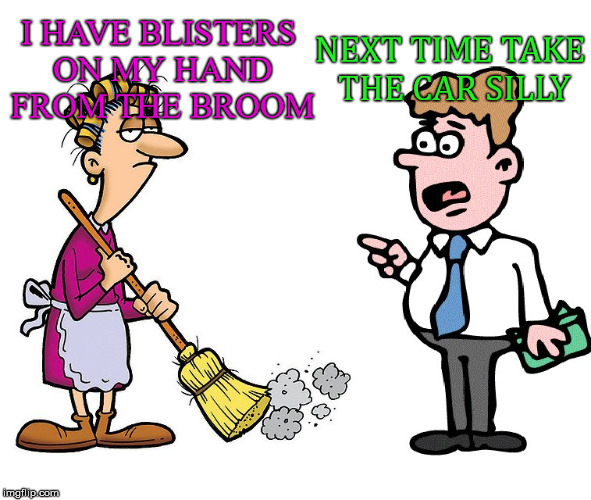 Then next sound was the broom being shoved somewhere | NEXT TIME TAKE THE CAR SILLY; I HAVE BLISTERS ON MY HAND FROM THE BROOM | image tagged in memes,marriage,broom,relationships,funny | made w/ Imgflip meme maker