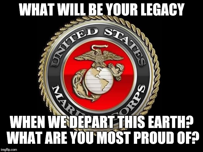 United States Marine Corps | WHAT WILL BE YOUR LEGACY; WHEN WE DEPART THIS EARTH? WHAT ARE YOU MOST PROUD OF? | image tagged in united states marine corps | made w/ Imgflip meme maker