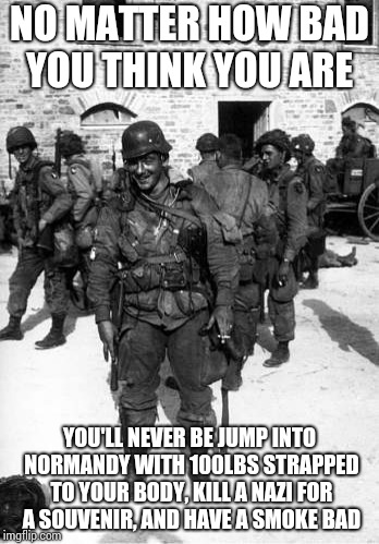 Vintage Badassery | NO MATTER HOW BAD YOU THINK YOU ARE; YOU'LL NEVER BE JUMP INTO NORMANDY WITH 100LBS STRAPPED TO YOUR BODY, KILL A NAZI FOR A SOUVENIR, AND HAVE A SMOKE BAD | image tagged in memes | made w/ Imgflip meme maker