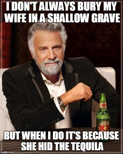 The Most Interesting Man In The World Meme | I DON'T ALWAYS BURY MY WIFE IN A SHALLOW GRAVE BUT WHEN I DO IT'S BECAUSE SHE HID THE TEQUILA | image tagged in memes,the most interesting man in the world | made w/ Imgflip meme maker