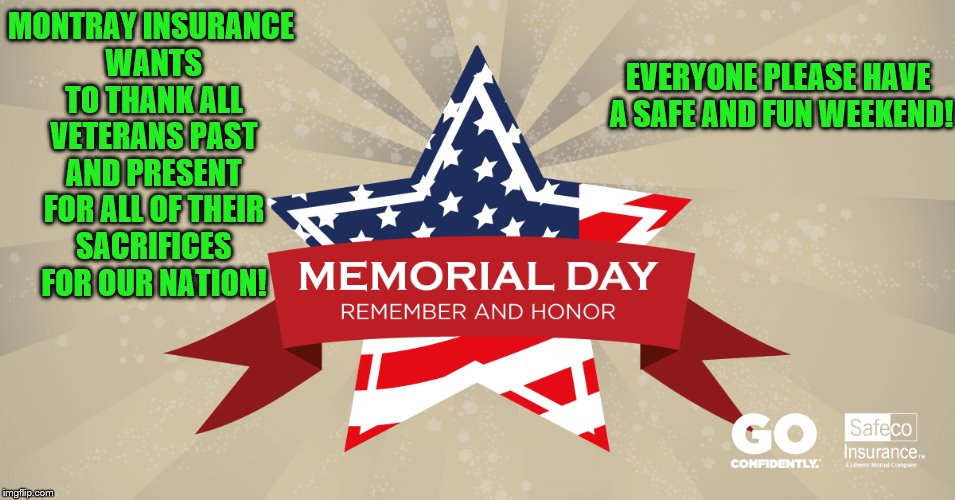 Montray Insurance Thanks All Vets For Their Service on Memorial Day | MONTRAY INSURANCE WANTS TO THANK ALL VETERANS PAST AND PRESENT FOR ALL OF THEIR SACRIFICES FOR OUR NATION! EVERYONE PLEASE HAVE A SAFE AND FUN WEEKEND! | image tagged in memorial day,memes,patriotism,safeco insurance,montray insrance,mora | made w/ Imgflip meme maker