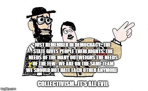 Nazis Everywhere | JUST REMEMBER IN DEMOCRACY.. THE STATE GIVES PEOPLE THEIR RIGHTS. THE NEEDS OF THE MANY OUTWEIGHS THE NEEDS OF THE FEW.  WE ARE ON THE SAME TEAM WE SHOULD NOT HATE EACH OTHER ANYMORE; COLLECTIVISM...IT'S ALL EVIL | image tagged in nazis everywhere | made w/ Imgflip meme maker