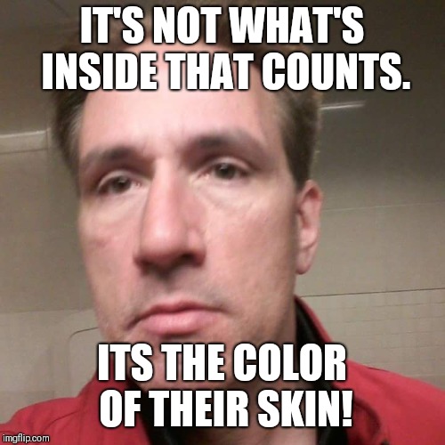 Tbaggs9 | IT'S NOT WHAT'S INSIDE THAT COUNTS. ITS THE COLOR OF THEIR SKIN! | image tagged in memes,funny memes,meme,funny,scumbag,hilarious | made w/ Imgflip meme maker