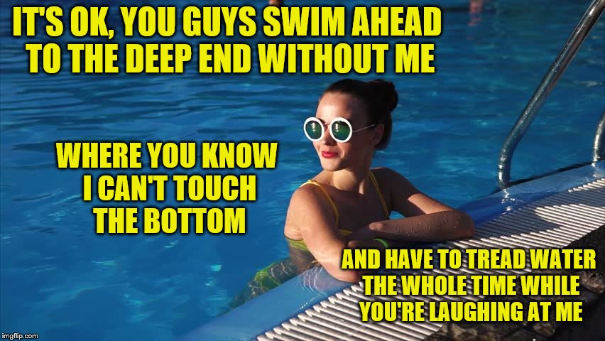 I'm not bitter towards you tall freaks.  (Tall = over 5ft)  lol | IT'S OK, YOU GUYS SWIM AHEAD TO THE DEEP END WITHOUT ME; WHERE YOU KNOW I CAN'T TOUCH THE BOTTOM; AND HAVE TO TREAD WATER THE WHOLE TIME WHILE YOU'RE LAUGHING AT ME | image tagged in memes,short person,swimming pool,deep end,tread water,bitter | made w/ Imgflip meme maker