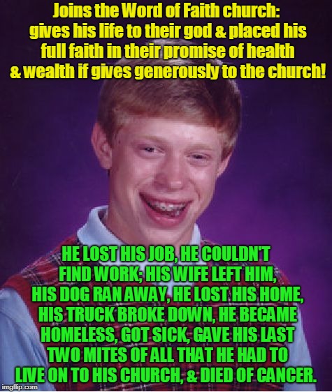 Bad Luck Brian Meme | Joins the Word of Faith church: gives his life to their god & placed his full faith in their promise of health & wealth if gives generously to the church! HE LOST HIS JOB, HE COULDN'T FIND WORK; HIS WIFE LEFT HIM, HIS DOG RAN AWAY, HE LOST HIS HOME, HIS TRUCK BROKE DOWN, HE BECAME HOMELESS, GOT SICK, GAVE HIS LAST TWO MITES OF ALL THAT HE HAD TO LIVE ON TO HIS CHURCH, & DIED OF CANCER. | image tagged in memes,bad luck brian,gospel,false,olsteen,word of faith | made w/ Imgflip meme maker