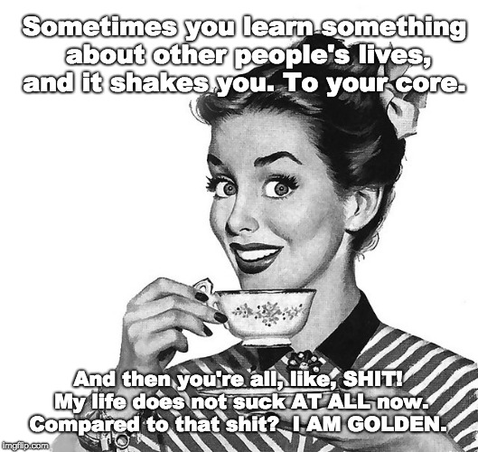 Your life looks scary | Sometimes you learn something about other people's lives, and it shakes you. To your core. And then you're all, like, SHIT! My life does not suck AT ALL now. Compared to that shit?  I AM GOLDEN. | image tagged in retro woman teacup | made w/ Imgflip meme maker