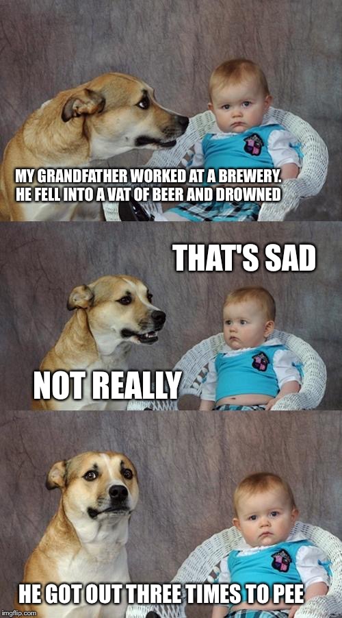 Dad Joke Dog Meme | MY GRANDFATHER WORKED AT A BREWERY. HE FELL INTO A VAT OF BEER AND DROWNED; THAT'S SAD; NOT REALLY; HE GOT OUT THREE TIMES TO PEE | image tagged in memes,dad joke dog | made w/ Imgflip meme maker