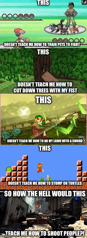 Video games don’t cause violence. | THIS; DOESN’T TEACH ME HOW TO TRAIN PETS TO FIGHT; THIS; DOESN’T TEACH ME HOW TO CUT DOWN TREES WITH MY FIST; THIS; DOESN’T TEACH ME HOW TO DO MY LAWN WITH A SWORD; THIS; DOESN’T TEACH ME HOW TO STOMP ON TURTLES; SO HOW THE HELL WOULD THIS; TEACH ME HOW TO SHOOT PEOPLE?! | image tagged in video games,memes,funny,common sense | made w/ Imgflip meme maker