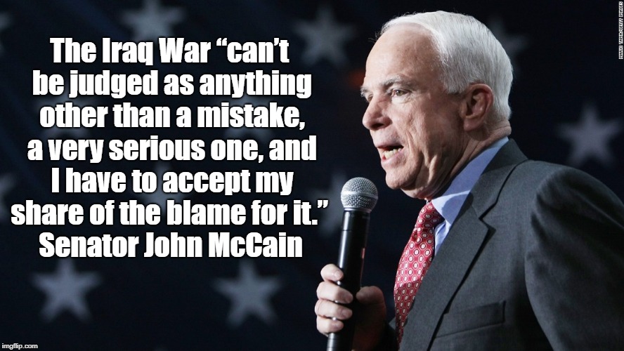 McCain Says Iraq War Was "A Very Serious Mistake," Accepts Blame | The Iraq War â€œcanâ€™t be judged as anything other than a mistake, a very serious one, and I have to accept my share of the blame for it.â€ Sena | image tagged in mccain,iraq war | made w/ Imgflip meme maker