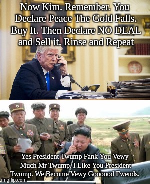 TRUMP vs The BANKS | Now Kim. Remember. You Declare Peace The Gold Falls. Buy It. Then Declare NO DEAL and Sell it. Rinse and Repeat; Yes President Twump Fank You Vewy Much Mr Twump. I Like You President Twump. We Become Vewy Goooood Fwends. | image tagged in president trump | made w/ Imgflip meme maker