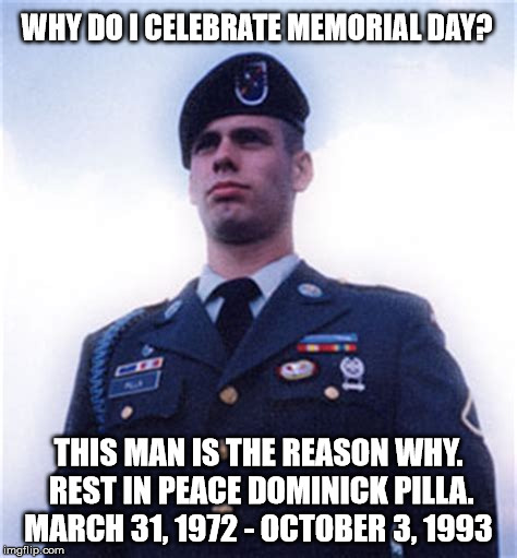 I lost a good friend on October 3, 1993. This is why we celebrate Memorial Day.
Remember those who gave the ultimate sacrifice | WHY DO I CELEBRATE MEMORIAL DAY? THIS MAN IS THE REASON WHY. REST IN PEACE DOMINICK PILLA. MARCH 31, 1972 - OCTOBER 3, 1993 | image tagged in dominick pilla,clifton shepherd cliffshep,memorial day,never forget,army ranger | made w/ Imgflip meme maker
