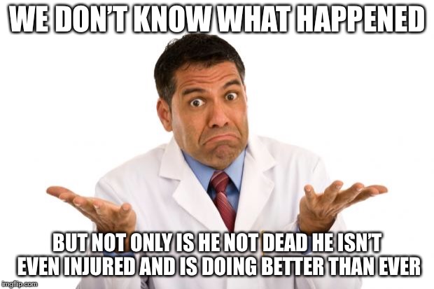 Sorry. I’m a Doctor. So You Know What that Means. No Refunds. | WE DON’T KNOW WHAT HAPPENED; BUT NOT ONLY IS HE NOT DEAD HE ISN’T EVEN INJURED AND IS DOING BETTER THAN EVER | image tagged in confused doctor | made w/ Imgflip meme maker