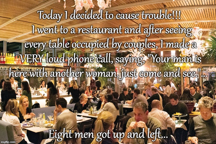 Troublemaker... | Today I decided to cause trouble!!!  I went to a restaurant and after seeing every table occupied by couples, I made a VERY loud phone call, saying, "Your man is here with another woman, just come and see."... Eight men got up and left... | image tagged in restaurant,trouble,phone,another woman | made w/ Imgflip meme maker