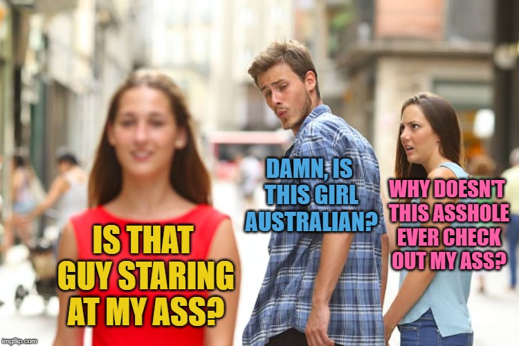 Distracted Boyfriend Meme | DAMN, IS THIS GIRL AUSTRALIAN? WHY DOESN'T THIS ASSHOLE EVER CHECK OUT MY ASS? IS THAT GUY STARING AT MY ASS? | image tagged in memes,distracted boyfriend | made w/ Imgflip meme maker
