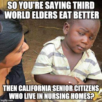 Third World Skeptical Kid Meme | SO YOU'RE SAYING THIRD WORLD ELDERS EAT BETTER; THEN CALIFORNIA SENIOR CITIZENS WHO LIVE IN NURSING HOMES? | image tagged in memes,third world skeptical kid | made w/ Imgflip meme maker