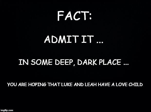 Black background | FACT:; ADMIT IT ... IN SOME DEEP, DARK PLACE ... YOU ARE HOPING THAT LUKE AND LEAH HAVE A LOVE CHILD | image tagged in black background | made w/ Imgflip meme maker