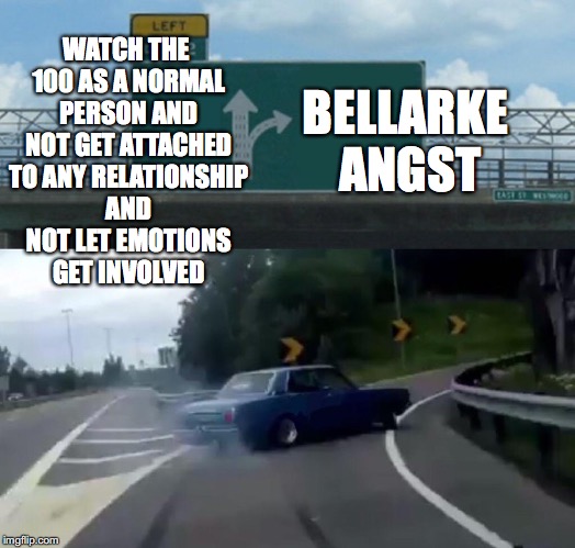 Left Exit 12 Off Ramp | BELLARKE ANGST; WATCH THE 100 AS A NORMAL PERSON AND NOT GET ATTACHED TO ANY RELATIONSHIP AND NOT LET EMOTIONS GET INVOLVED | image tagged in memes,left exit 12 off ramp | made w/ Imgflip meme maker