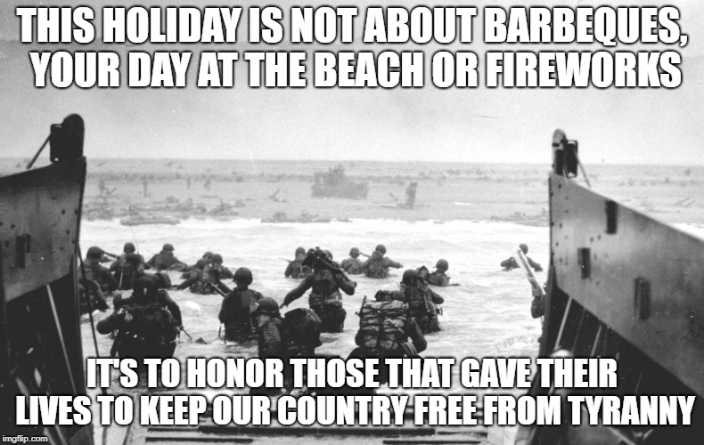 normandy | THIS HOLIDAY IS NOT ABOUT BARBEQUES, YOUR DAY AT THE BEACH OR FIREWORKS; IT'S TO HONOR THOSE THAT GAVE THEIR LIVES TO KEEP OUR COUNTRY FREE FROM TYRANNY | image tagged in normandy | made w/ Imgflip meme maker