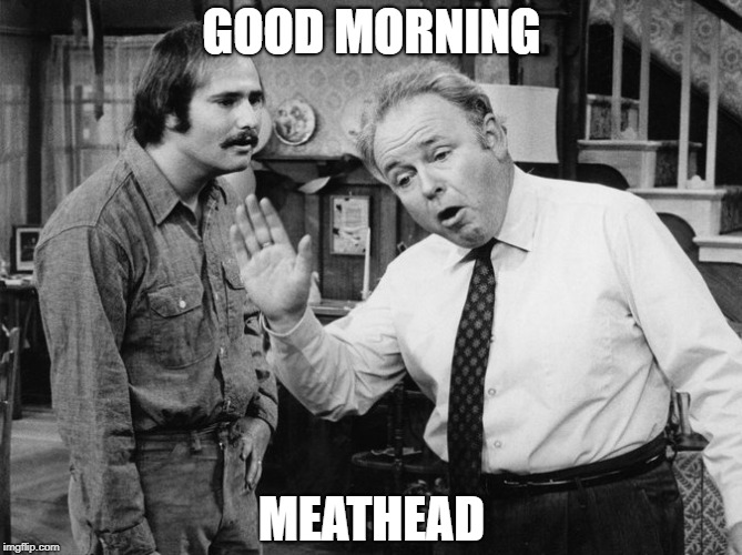Archie Bunker | GOOD MORNING; MEATHEAD | image tagged in archie bunker | made w/ Imgflip meme maker