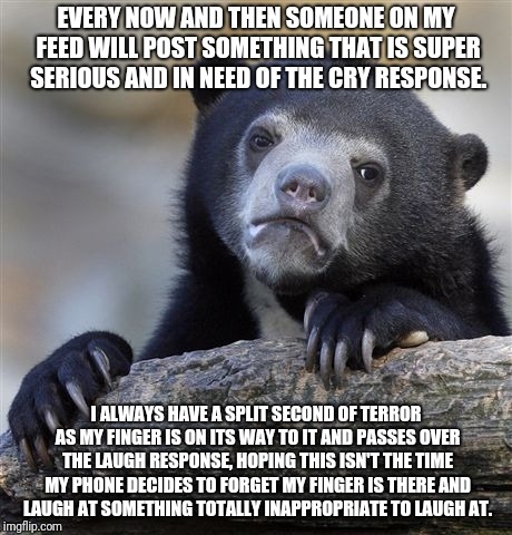 Confession Bear Meme | EVERY NOW AND THEN SOMEONE ON MY FEED WILL POST SOMETHING THAT IS SUPER SERIOUS AND IN NEED OF THE CRY RESPONSE. I ALWAYS HAVE A SPLIT SECOND OF TERROR AS MY FINGER IS ON ITS WAY TO IT AND PASSES OVER THE LAUGH RESPONSE, HOPING THIS ISN'T THE TIME MY PHONE DECIDES TO FORGET MY FINGER IS THERE AND LAUGH AT SOMETHING TOTALLY INAPPROPRIATE TO LAUGH AT. | image tagged in memes,confession bear | made w/ Imgflip meme maker