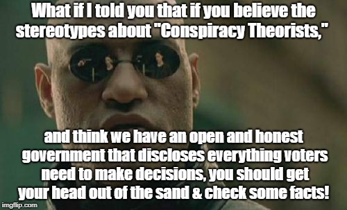 Conspiracy Theory Stereotypes are a  Conspiracy | What if I told you that if you believe the stereotypes about "Conspiracy Theorists,"; and think we have an open and honest government that discloses everything voters need to make decisions, you should get your head out of the sand & check some facts! | image tagged in memes,matrix morpheus,conspiracy theory,deep state | made w/ Imgflip meme maker
