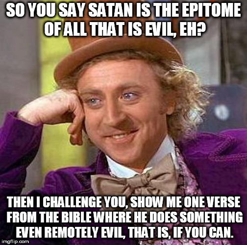 Creepy Condescending Wonka | SO YOU SAY SATAN IS THE EPITOME OF ALL THAT IS EVIL, EH? THEN I CHALLENGE YOU, SHOW ME ONE VERSE FROM THE BIBLE WHERE HE DOES SOMETHING EVEN REMOTELY EVIL, THAT IS, IF YOU CAN. | image tagged in memes,creepy condescending wonka,satan,evil,challenge,lucifer | made w/ Imgflip meme maker