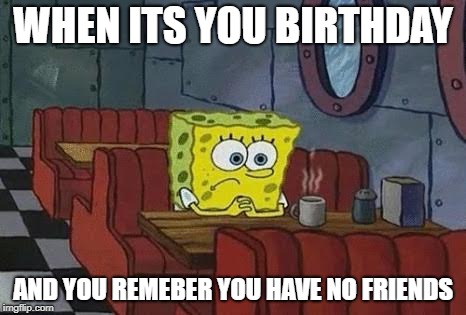 Lonely Spongebob | WHEN ITS YOU BIRTHDAY; AND YOU REMEBER YOU HAVE NO FRIENDS | image tagged in lonely spongebob | made w/ Imgflip meme maker