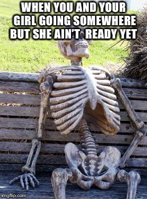 Waiting Skeleton Meme | WHEN YOU AND YOUR GIRL GOING SOMEWHERE BUT SHE AIN’T  READY YET | image tagged in memes,waiting skeleton | made w/ Imgflip meme maker