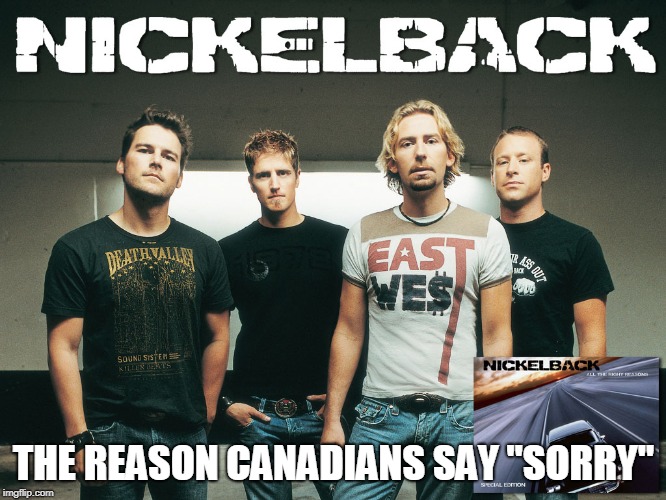 nickelback | THE REASON CANADIANS SAY "SORRY" | image tagged in nickelback | made w/ Imgflip meme maker
