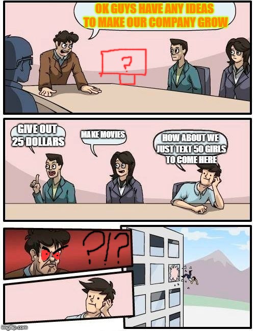 The Dumb Idea | OK GUYS HAVE ANY IDEAS TO MAKE OUR COMPANY GROW; GIVE OUT 25 DOLLARS; MAKE MOVIES; HOW ABOUT WE JUST TEXT 50 GIRLS TO COME HERE | image tagged in memes,boardroom meeting suggestion | made w/ Imgflip meme maker