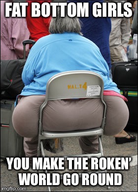 Big Fat Ass |  FAT BOTTOM GIRLS; YOU MAKE THE ROKEN’ WORLD GO ROUND | image tagged in big fat ass | made w/ Imgflip meme maker