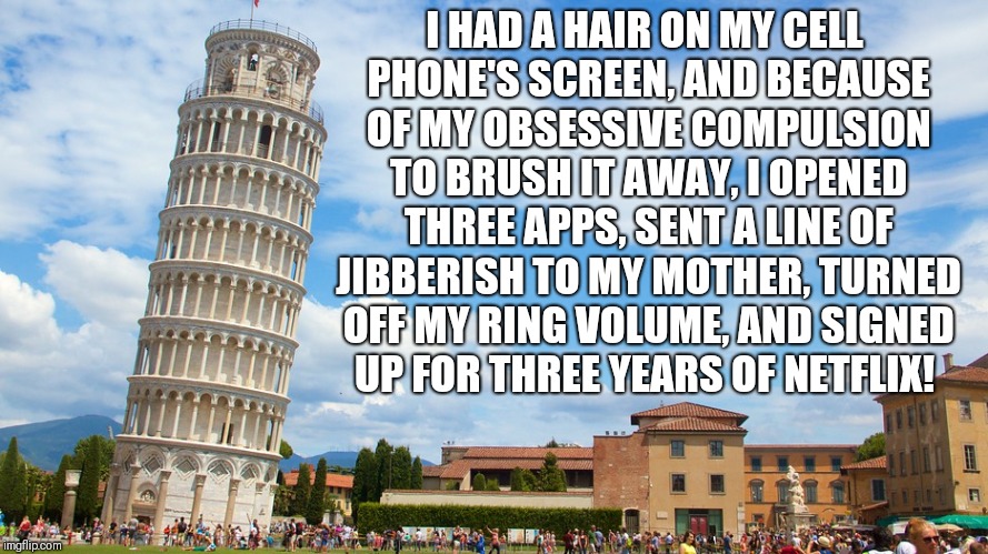OCD Therapy | I HAD A HAIR ON MY CELL PHONE'S SCREEN, AND BECAUSE OF MY OBSESSIVE COMPULSION TO BRUSH IT AWAY, I OPENED THREE APPS, SENT A LINE OF JIBBERISH TO MY MOTHER, TURNED OFF MY RING VOLUME, AND SIGNED UP FOR THREE YEARS OF NETFLIX! | image tagged in ocd therapy | made w/ Imgflip meme maker
